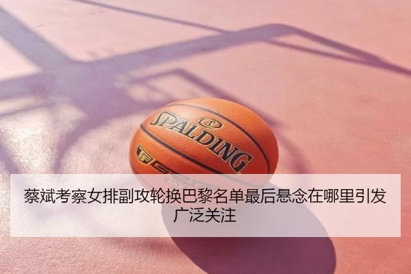 蔡斌考察女排副攻轮换巴黎名单最后悬念在哪里引发广泛关注