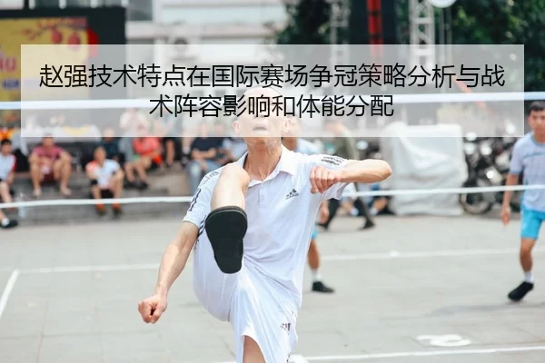 赵强技术特点在国际赛场争冠策略分析与战术阵容影响和体能分配