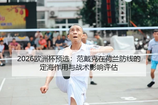 2026欧洲杯预选：范戴克在荷兰防线的定海作用与战术影响评估