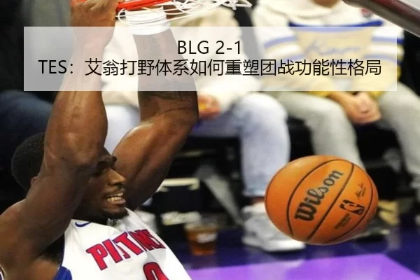 BLG 2-1 TES：艾翁打野体系如何重塑团战功能性格局